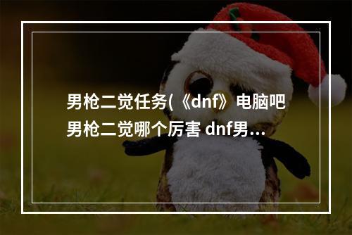 男枪二觉任务(《dnf》电脑吧男枪二觉哪个厉害 dnf男枪二觉后刷图)