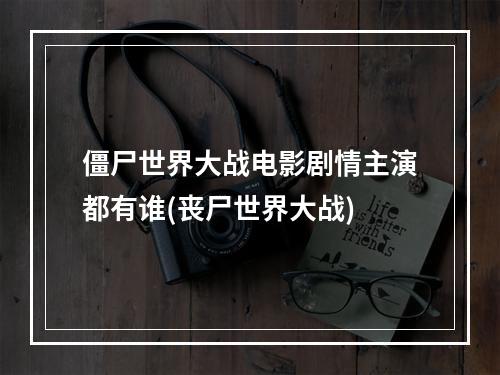 僵尸世界大战电影剧情主演都有谁(丧尸世界大战)