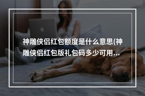 神雕侠侣红包额度是什么意思(神雕侠侣红包版礼包码多少可用礼包兑换码分享)