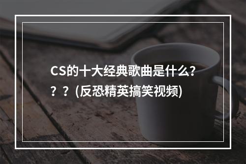 CS的十大经典歌曲是什么？？？(反恐精英搞笑视频)