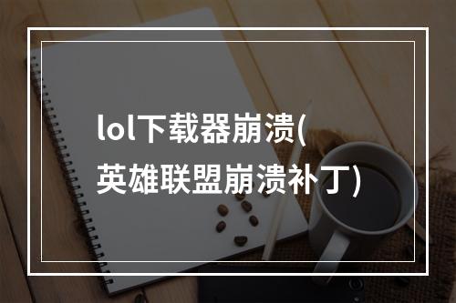 lol下载器崩溃(英雄联盟崩溃补丁)