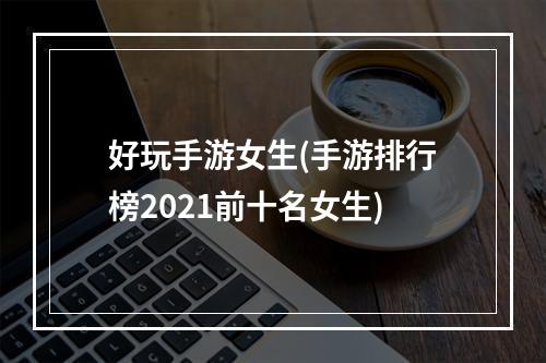 好玩手游女生(手游排行榜2021前十名女生)