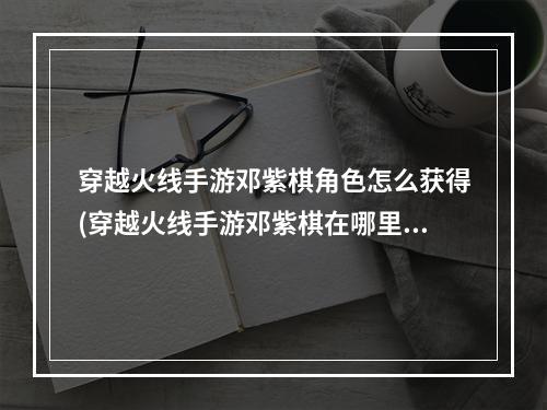 穿越火线手游邓紫棋角色怎么获得(穿越火线手游邓紫棋在哪里)