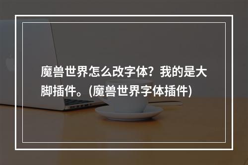 魔兽世界怎么改字体？我的是大脚插件。(魔兽世界字体插件)