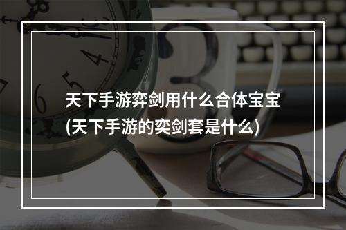 天下手游弈剑用什么合体宝宝(天下手游的奕剑套是什么)