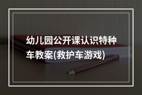 幼儿园公开课认识特种车教案(救护车游戏)