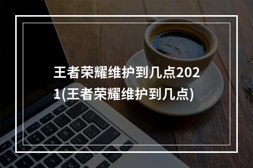 王者荣耀维护到几点2021(王者荣耀维护到几点)