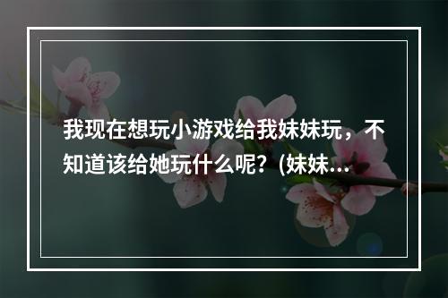 我现在想玩小游戏给我妹妹玩，不知道该给她玩什么呢？(妹妹小游戏)