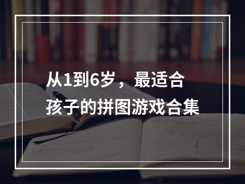 从1到6岁，最适合孩子的拼图游戏合集