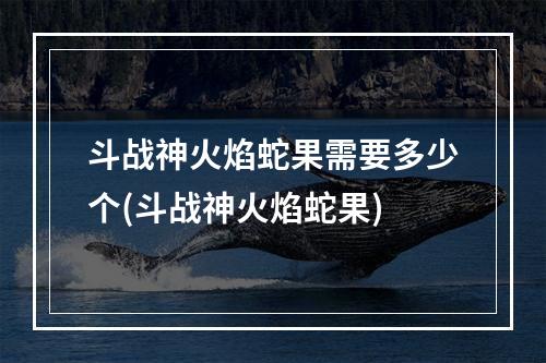 斗战神火焰蛇果需要多少个(斗战神火焰蛇果)