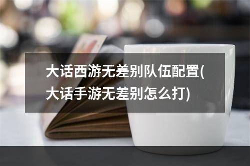 大话西游无差别队伍配置(大话手游无差别怎么打)