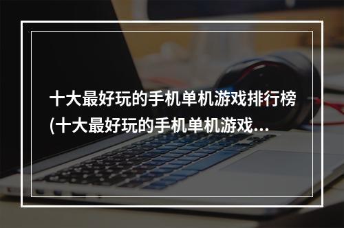 十大最好玩的手机单机游戏排行榜(十大最好玩的手机单机游戏)