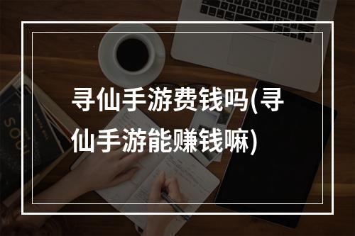 寻仙手游费钱吗(寻仙手游能赚钱嘛)