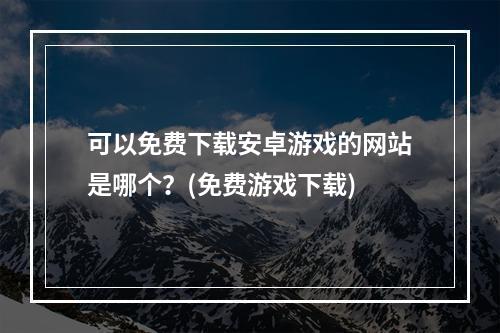 可以免费下载安卓游戏的网站是哪个？(免费游戏下载)