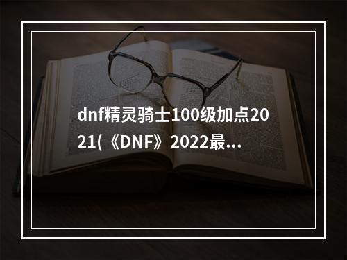 dnf精灵骑士100级加点2021(《DNF》2022最新精灵骑士100级版本技能刷图推荐加点)