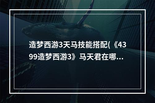 造梦西游3天马技能搭配(《4399造梦西游3》马天君在哪、出没地点)