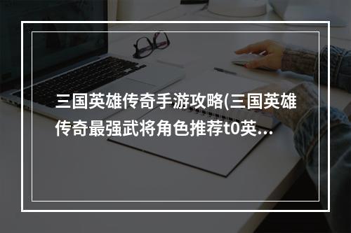 三国英雄传奇手游攻略(三国英雄传奇最强武将角色推荐t0英雄角色排行榜)