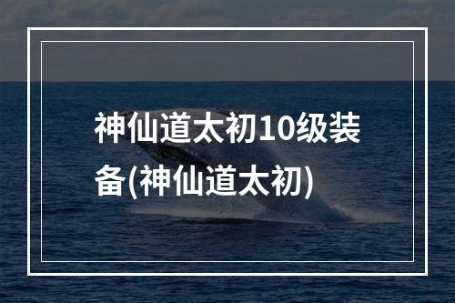 神仙道太初10级装备(神仙道太初)