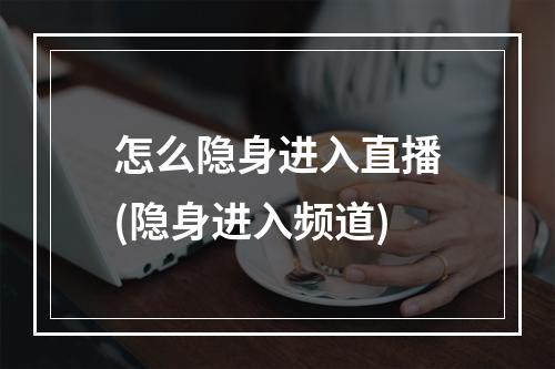 怎么隐身进入直播(隐身进入频道)