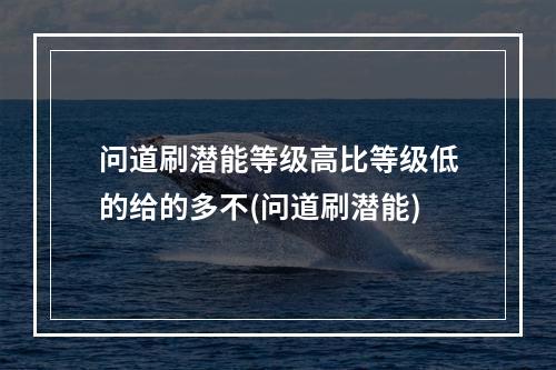 问道刷潜能等级高比等级低的给的多不(问道刷潜能)