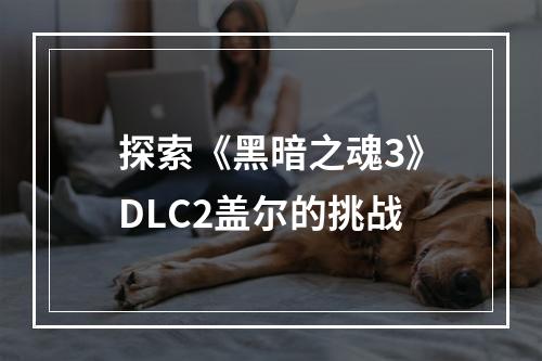 探索《黑暗之魂3》DLC2盖尔的挑战