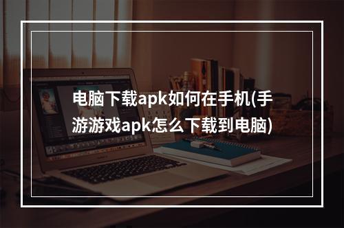 电脑下载apk如何在手机(手游游戏apk怎么下载到电脑)