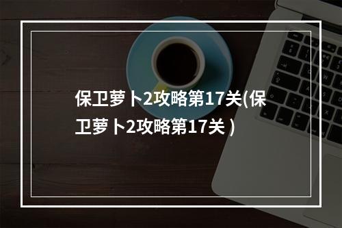 保卫萝卜2攻略第17关(保卫萝卜2攻略第17关 )