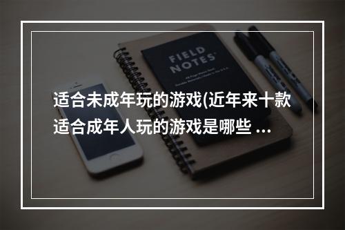 适合未成年玩的游戏(近年来十款适合成年人玩的游戏是哪些 2022十款适合成年人玩的)