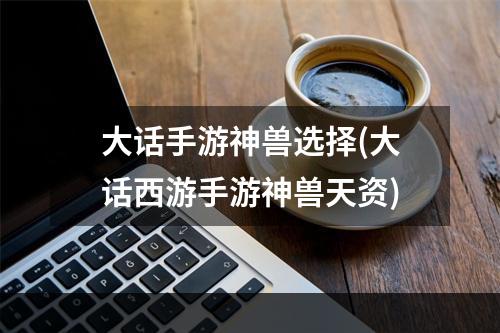 大话手游神兽选择(大话西游手游神兽天资)