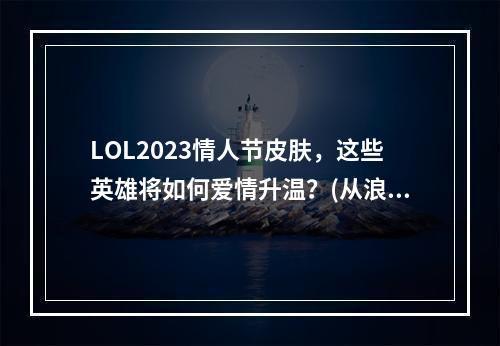 LOL2023情人节皮肤，这些英雄将如何爱情升温？(从浪漫到狂野英雄联盟情人节皮肤一览)