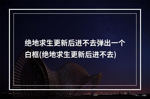 绝地求生更新后进不去弹出一个白框(绝地求生更新后进不去)