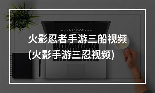 火影忍者手游三船视频(火影手游三忍视频)