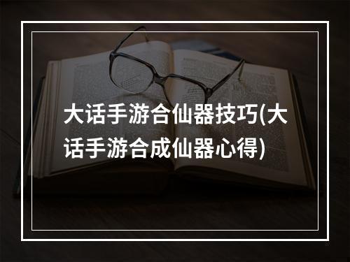 大话手游合仙器技巧(大话手游合成仙器心得)