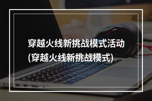 穿越火线新挑战模式活动(穿越火线新挑战模式)