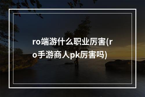 ro端游什么职业厉害(ro手游商人pk厉害吗)