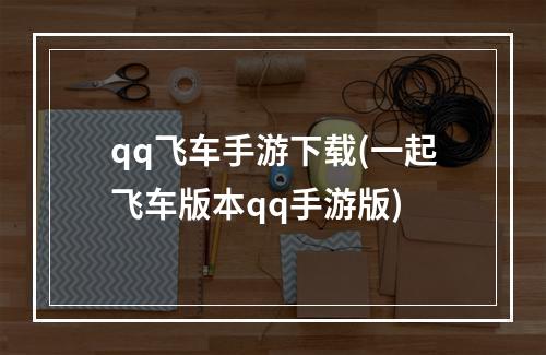 qq飞车手游下载(一起飞车版本qq手游版)