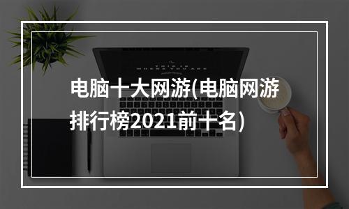 电脑十大网游(电脑网游排行榜2021前十名)