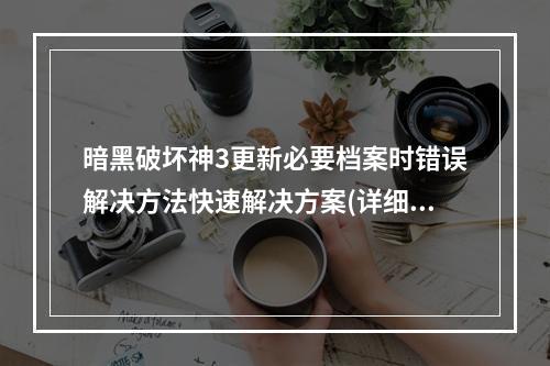 暗黑破坏神3更新必要档案时错误解决方法快速解决方案(详细步骤)