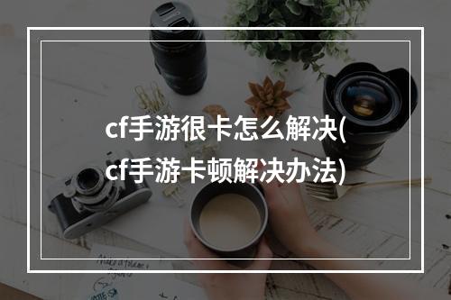 cf手游很卡怎么解决(cf手游卡顿解决办法)