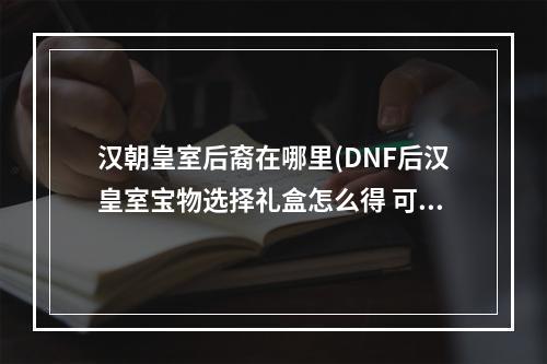 汉朝皇室后裔在哪里(DNF后汉皇室宝物选择礼盒怎么得 可以开出什么)