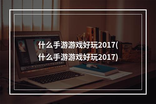 什么手游游戏好玩2017(什么手游游戏好玩2017)