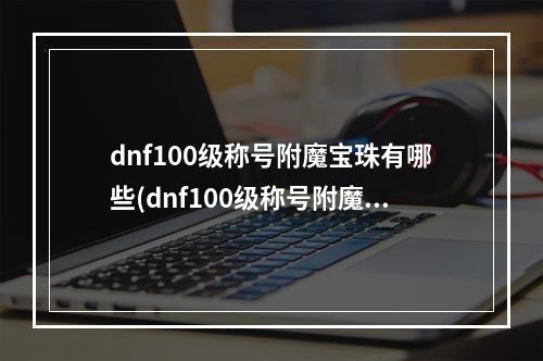 dnf100级称号附魔宝珠有哪些(dnf100级称号附魔宝珠有哪些  )