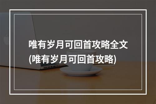 唯有岁月可回首攻略全文(唯有岁月可回首攻略)