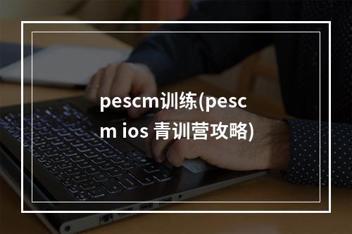 pescm训练(pescm ios 青训营攻略)