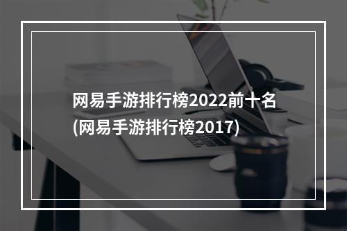 网易手游排行榜2022前十名(网易手游排行榜2017)