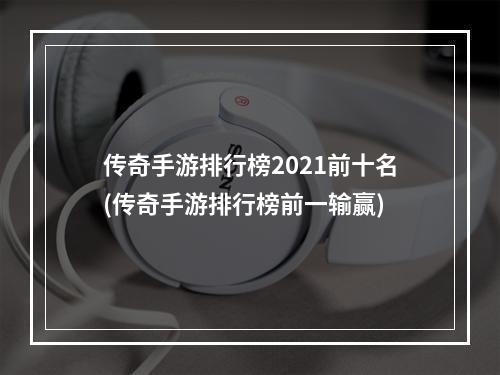 传奇手游排行榜2021前十名(传奇手游排行榜前一输赢)