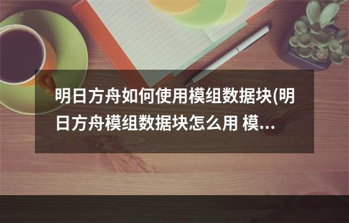 明日方舟如何使用模组数据块(明日方舟模组数据块怎么用 模组数据块介绍 明日方舟)