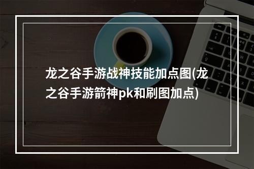 龙之谷手游战神技能加点图(龙之谷手游箭神pk和刷图加点)