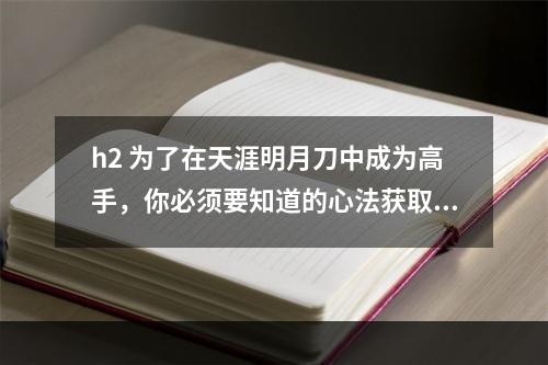 h2 为了在天涯明月刀中成为高手，你必须要知道的心法获取方法在天涯明月刀游戏中，心法可以极大的影响到玩家的实力，是必不可少的一部分。但是，很多新手可能不知道心法