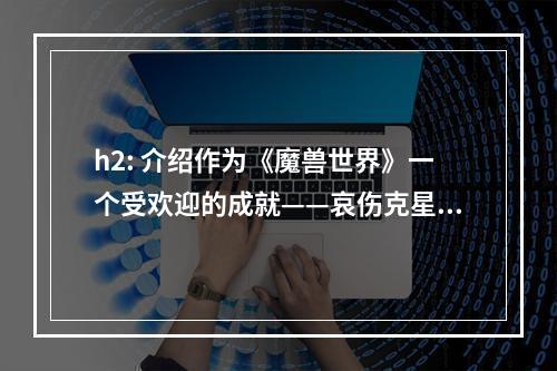 h2: 介绍作为《魔兽世界》一个受欢迎的成就——哀伤克星，这个成就可以增加角色的声望和玩家的荣誉。因此，获得这个成就成为了许许多多玩家追求的目标。在最新的9.0